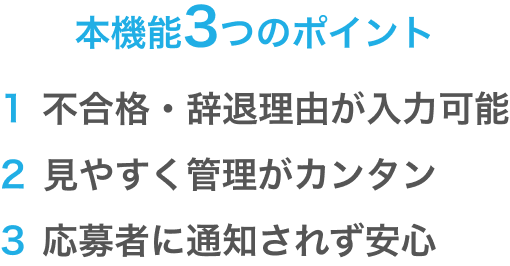 本機能3つのポイント 1不合格・辞退理由が入力可能 2見やすく管理がカンタン 3応募者に通知されず安心